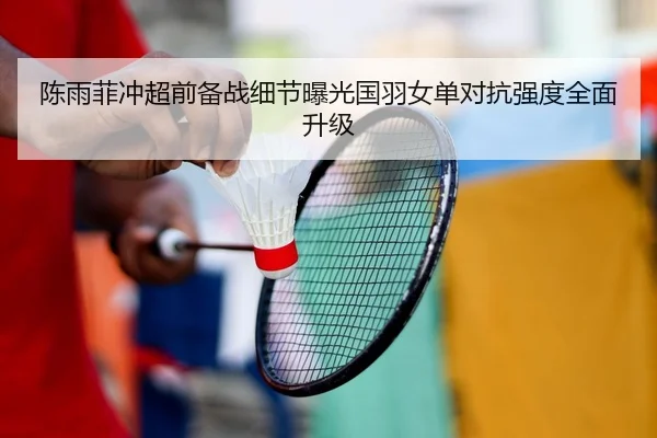 陈雨菲冲超前备战细节曝光国羽女单对抗强度全面升级